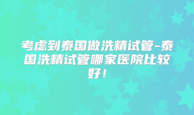 考虑到泰国做洗精试管-泰国洗精试管哪家医院比较好!