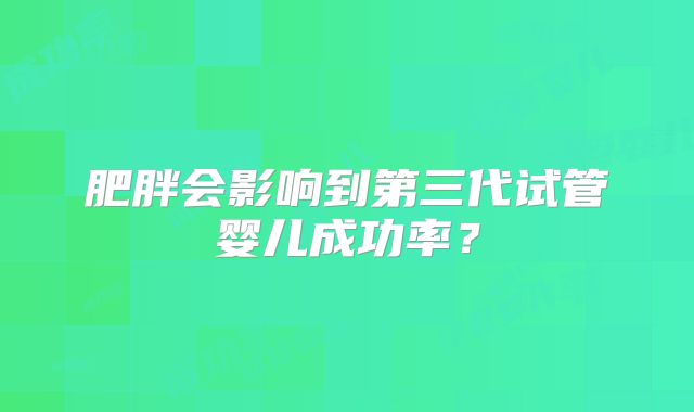 肥胖会影响到第三代试管婴儿成功率？