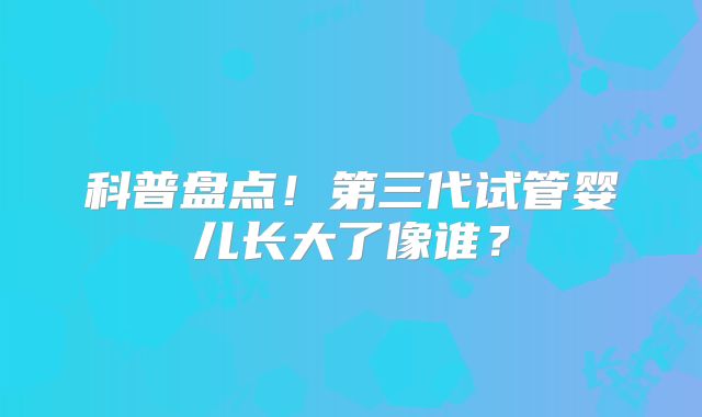科普盘点！第三代试管婴儿长大了像谁？