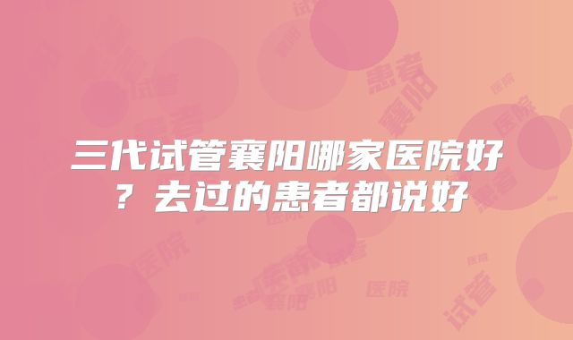 三代试管襄阳哪家医院好？去过的患者都说好