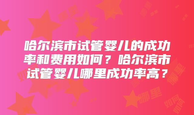 哈尔滨市试管婴儿的成功率和费用如何？哈尔滨市试管婴儿哪里成功率高？