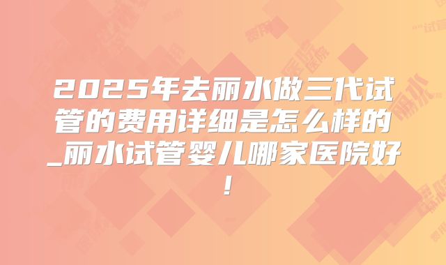2025年去丽水做三代试管的费用详细是怎么样的_丽水试管婴儿哪家医院好!