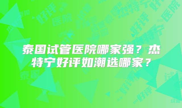 泰国试管医院哪家强？杰特宁好评如潮选哪家？