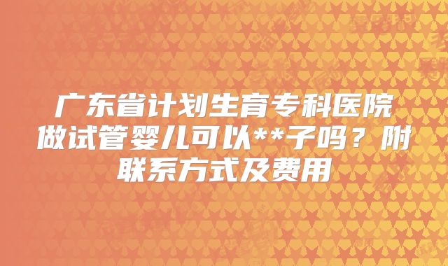 广东省计划生育专科医院做试管婴儿可以**子吗?附联系方式及费用