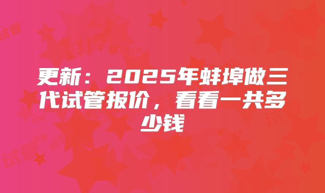 更新:2025年蚌埠做三代试管报价,看看一共多少钱
