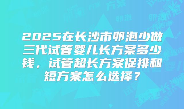2025在长沙市卵泡少做三代试管婴儿长方案多少钱，试管超长方案促排和短方案怎么选择？