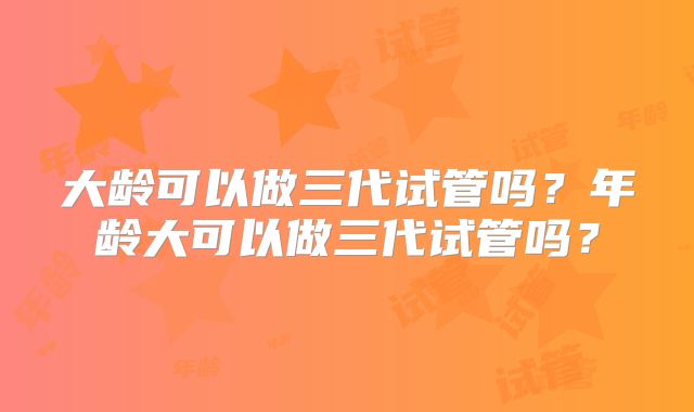 大龄可以做三代试管吗？年龄大可以做三代试管吗？