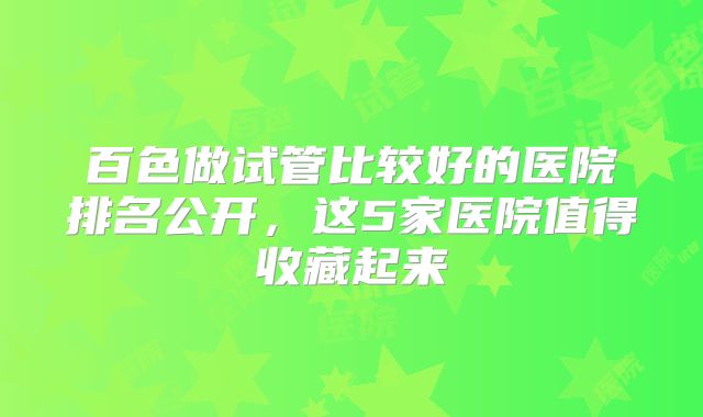 百色做试管比较好的医院排名公开,这5家医院值得收藏起来