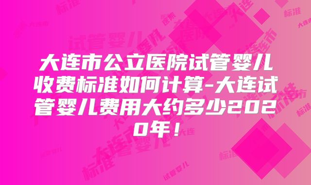 大连市公立医院试管婴儿收费标准如何计算-大连试管婴儿费用大约多少2020年！