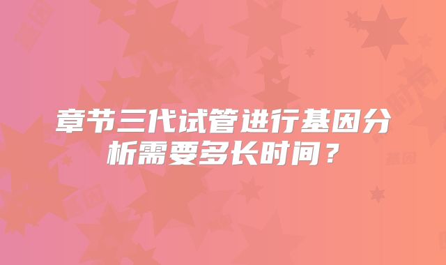 章节三代试管进行基因分析需要多长时间？