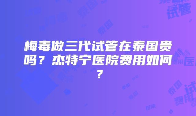 梅毒做三代试管在泰国贵吗?杰特宁医院费用如何?