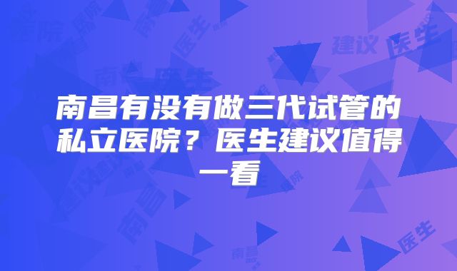 南昌有没有做三代试管的私立医院？医生建议值得一看