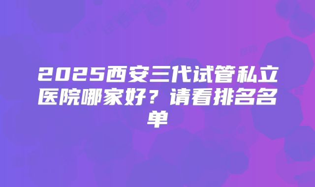2025西安三代试管私立医院哪家好？请看排名名单