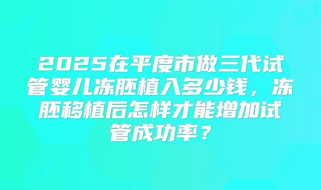 2025在平度市做三代试管婴儿冻胚植入多少钱，冻胚移植后怎样才能增加试管成功率？