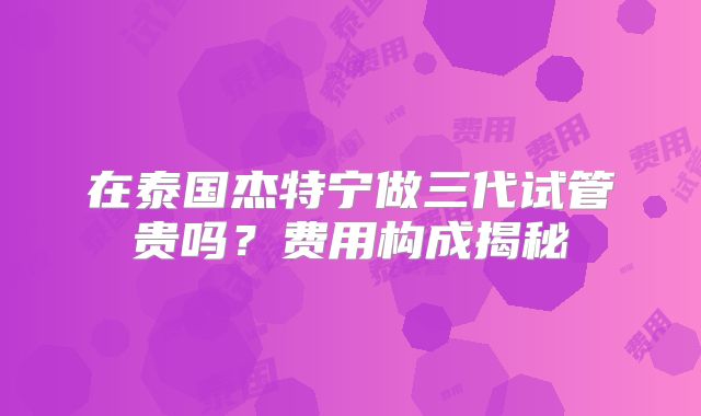 在泰国杰特宁做三代试管贵吗?费用构成揭秘
