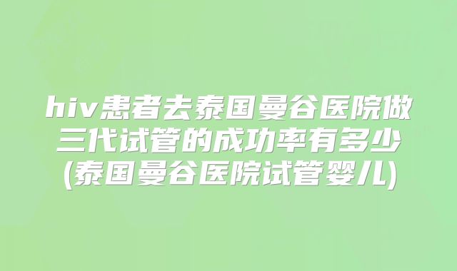 hiv患者去泰国曼谷医院做三代试管的成功率有多少(泰国曼谷医院试管婴儿)