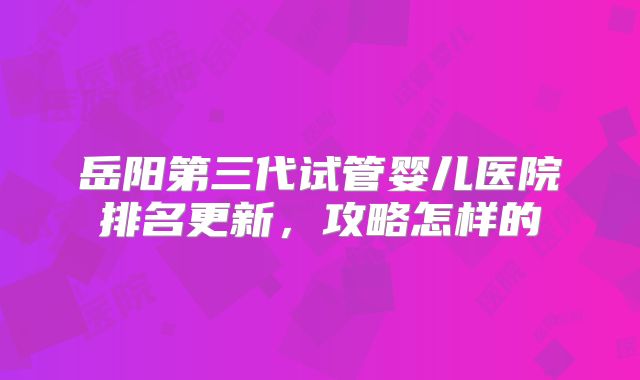 岳阳第三代试管婴儿医院排名更新，攻略怎样的