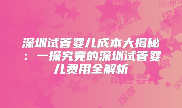 深圳试管婴儿成本大揭秘：一探究竟的深圳试管婴儿费用全解析