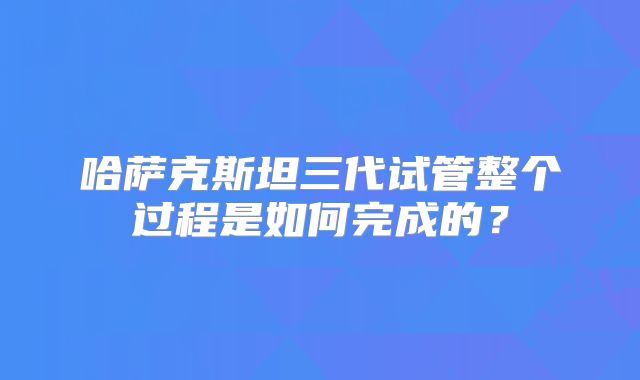 哈萨克斯坦三代试管整个过程是如何完成的？