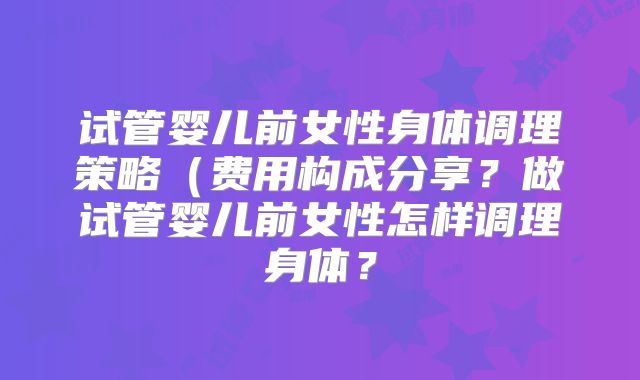 试管婴儿前女性身体调理策略（费用构成分享？做试管婴儿前女性怎样调理身体？