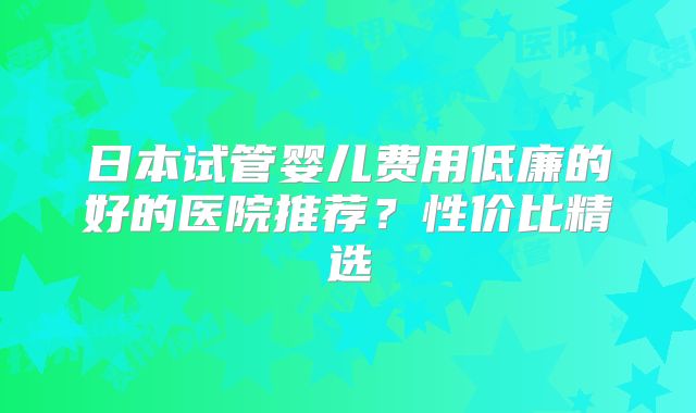日本试管婴儿费用低廉的好的医院推荐？性价比精选