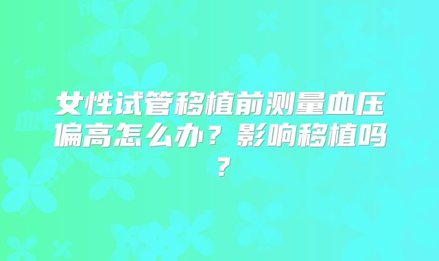 女性试管移植前测量血压偏高怎么办？影响移植吗？