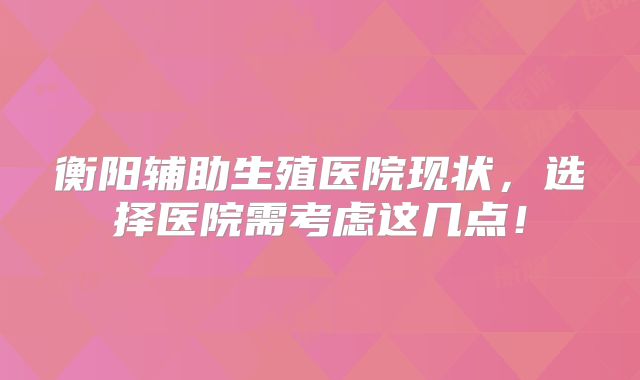 衡阳辅助生殖医院现状,选择医院需考虑这几点!
