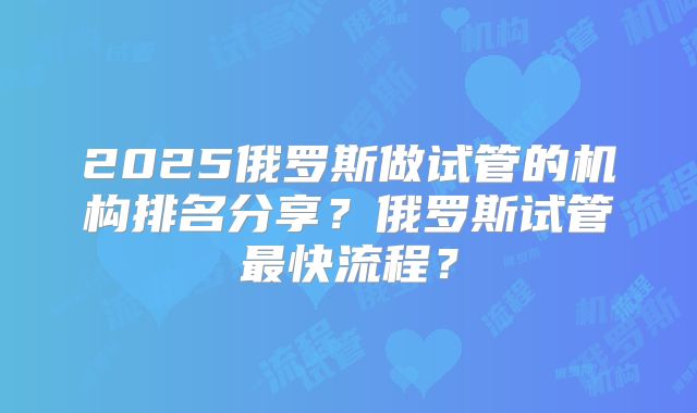 2025俄罗斯做试管的机构排名分享？俄罗斯试管最快流程？