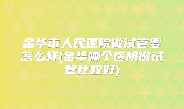 金华市人民医院做试管婴怎么样(金华哪个医院做试管比较好)