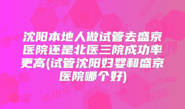 沈阳本地人做试管去盛京医院还是北医三院成功率更高(试管沈阳妇婴和盛京医院哪个好)