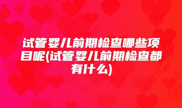 试管婴儿前期检查哪些项目呢(试管婴儿前期检查都有什么)