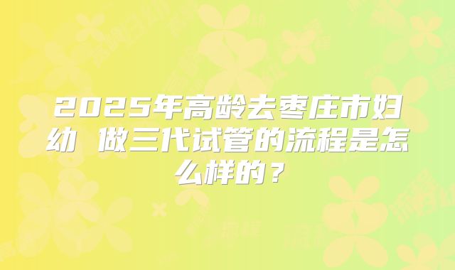 2025年高龄去枣庄市妇幼 做三代试管的流程是怎么样的？