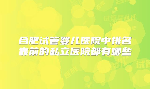 合肥试管婴儿医院中排名靠前的私立医院都有哪些
