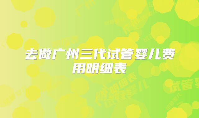 去做广州三代试管婴儿费用明细表