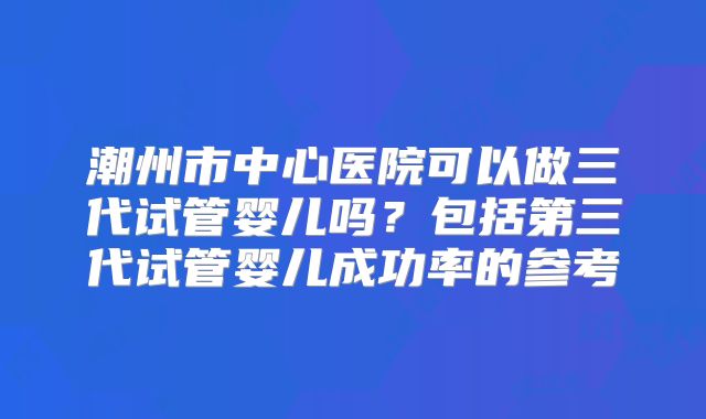 潮州市中心医院可以做三代试管婴儿吗？包括第三代试管婴儿成功率的参考