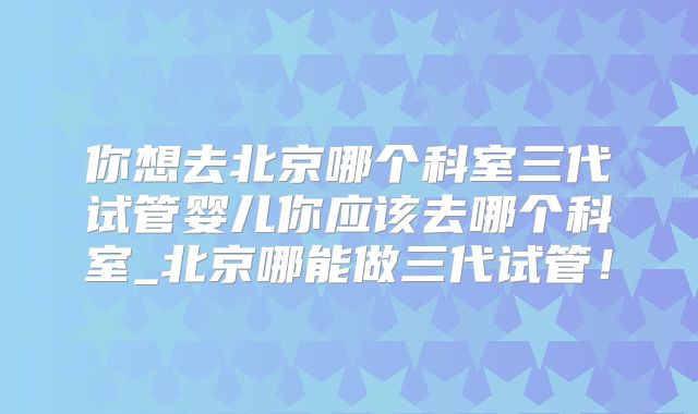 你想去北京哪个科室三代试管婴儿你应该去哪个科室_北京哪能做三代试管!