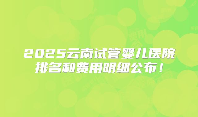 2025云南试管婴儿医院排名和费用明细公布!
