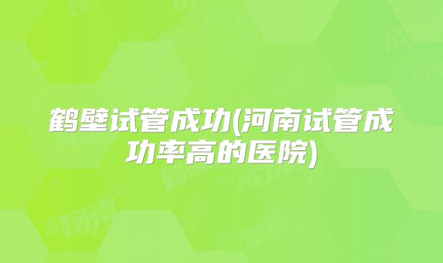 鹤壁试管成功(河南试管成功率高的医院)