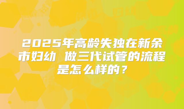 2025年高龄失独在新余市妇幼 做三代试管的流程是怎么样的?