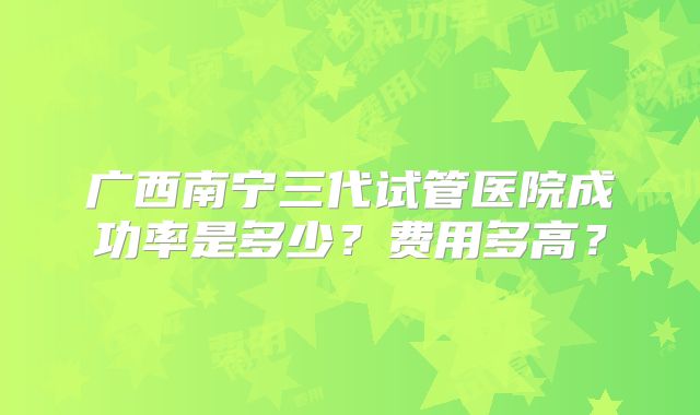 广西南宁三代试管医院成功率是多少?费用多高?