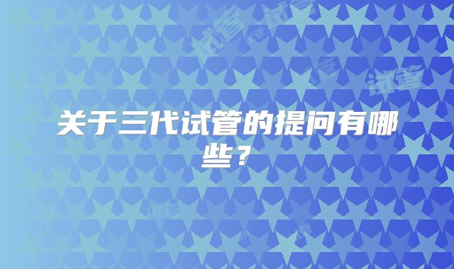 关于三代试管的提问有哪些？