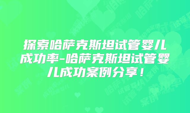探索哈萨克斯坦试管婴儿成功率-哈萨克斯坦试管婴儿成功案例分享!