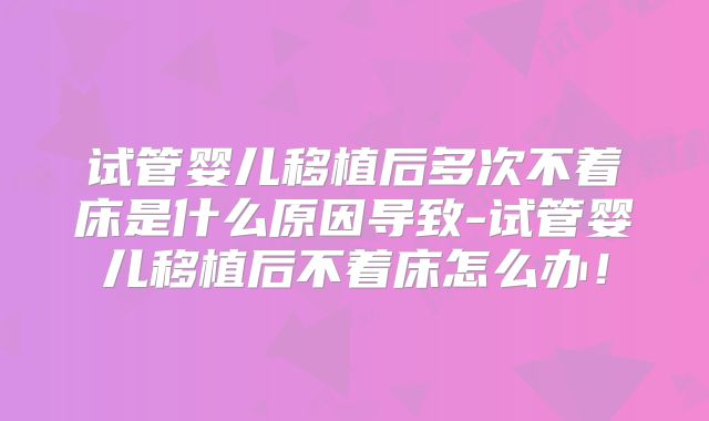 试管婴儿移植后多次不着床是什么原因导致-试管婴儿移植后不着床怎么办！