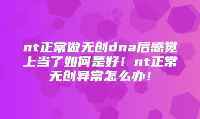 nt正常做无创dna后感觉上当了如何是好！nt正常无创异常怎么办！