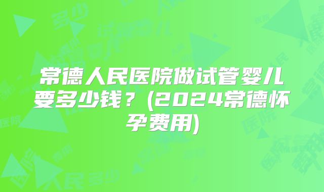常德人民医院做试管婴儿要多少钱？(2024常德怀孕费用)