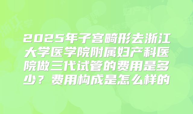 2025年子宫畸形去浙江大学医学院附属妇产科医院做三代试管的费用是多少？费用构成是怎么样的
