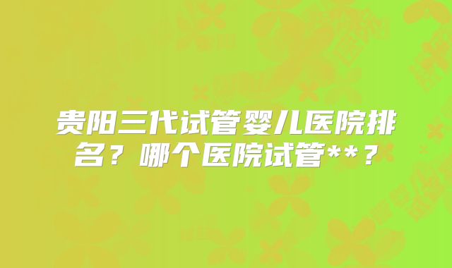 贵阳三代试管婴儿医院排名?哪个医院试管**?