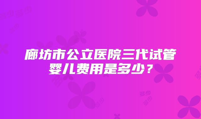 廊坊市公立医院三代试管婴儿费用是多少？