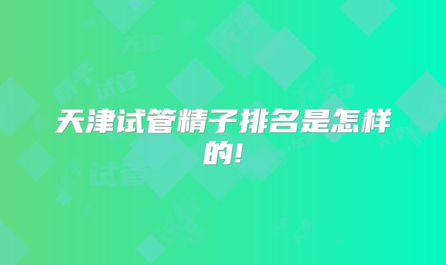 天津试管精子排名是怎样的!
