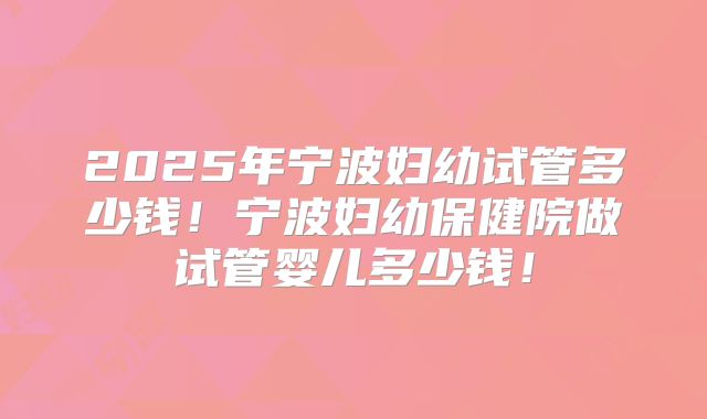 2025年宁波妇幼试管多少钱!宁波妇幼保健院做试管婴儿多少钱!